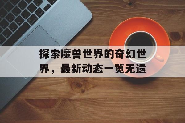 探索魔兽世界的奇幻世界，最新动态一览无遗
