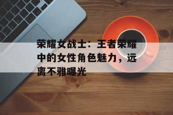 荣耀女战士：王者荣耀中的女性角色魅力，远离不雅曝光