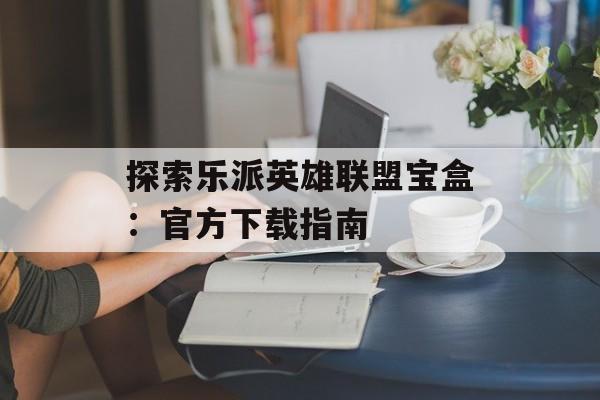 探索乐派英雄联盟宝盒：官方下载指南