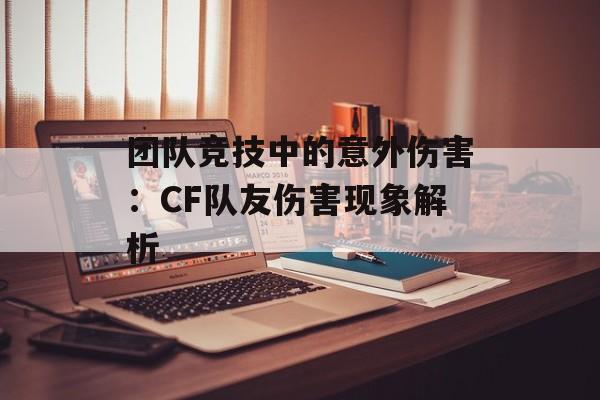 团队竞技中的意外伤害：CF队友伤害现象解析
