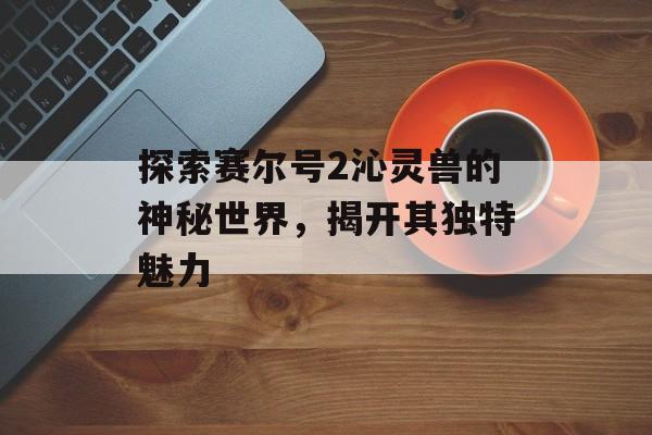 探索赛尔号2沁灵兽的神秘世界，揭开其独特魅力