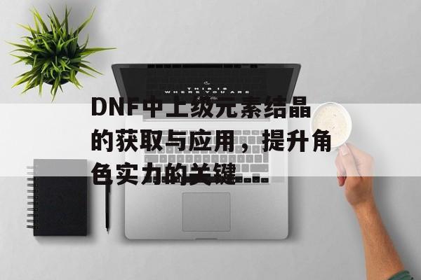 DNF中上级元素结晶的获取与应用，提升角色实力的关键
