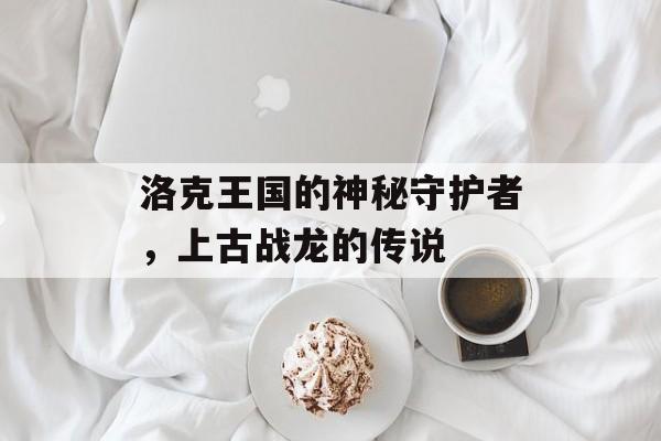 洛克王国的神秘守护者，上古战龙的传说