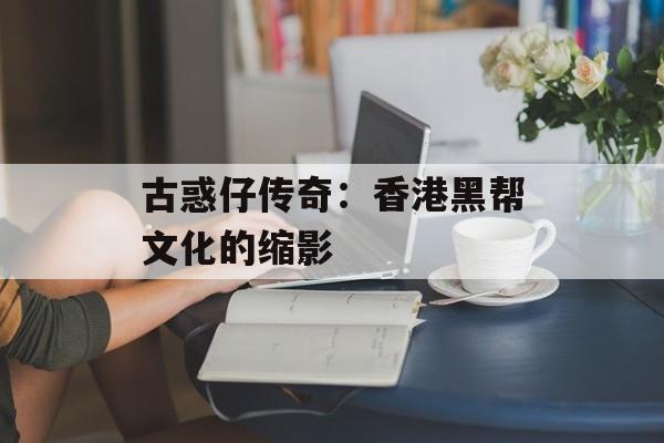古惑仔传奇：香港黑帮文化的缩影