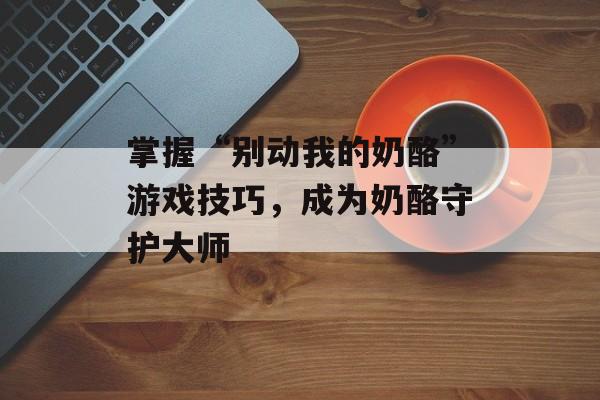 掌握“别动我的奶酪”游戏技巧，成为奶酪守护大师