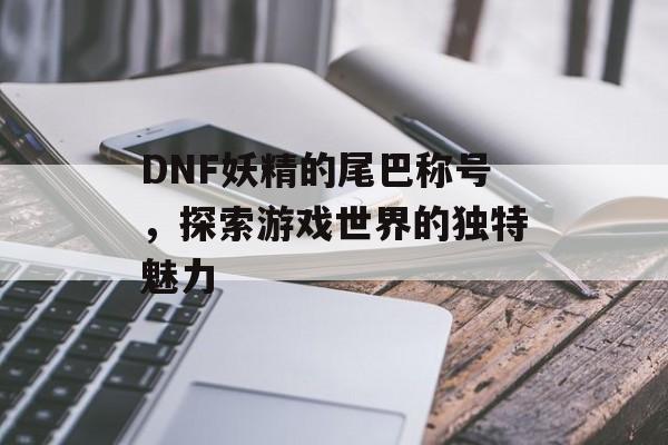 DNF妖精的尾巴称号，探索游戏世界的独特魅力