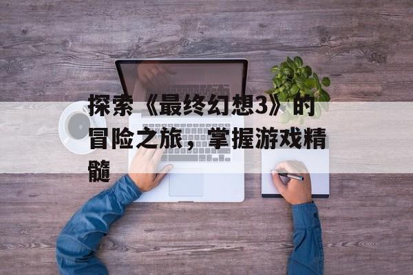 探索《最终幻想3》的冒险之旅，掌握游戏精髓