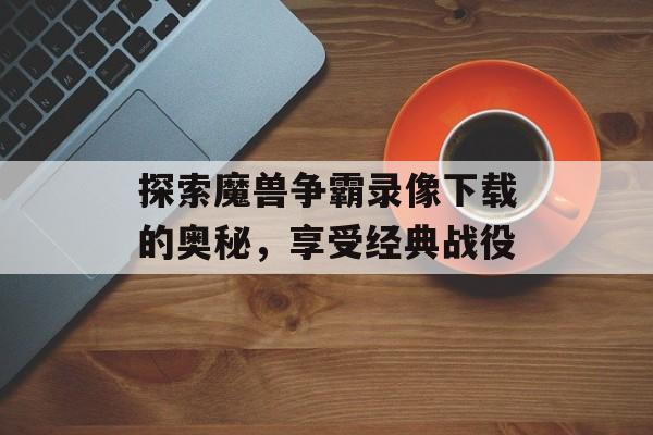 探索魔兽争霸录像下载的奥秘，享受经典战役