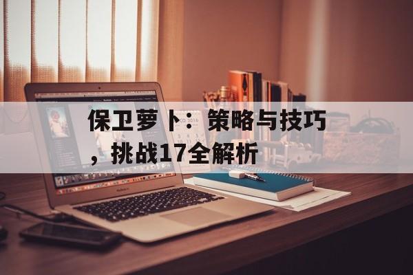 保卫萝卜：策略与技巧，挑战17全解析