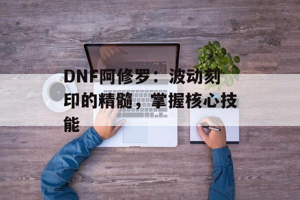 DNF阿修罗：波动刻印的精髓，掌握核心技能