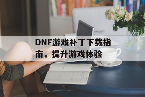 DNF游戏补丁下载指南，提升游戏体验