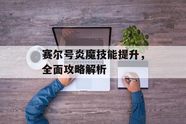 赛尔号炎魔技能提升，全面攻略解析