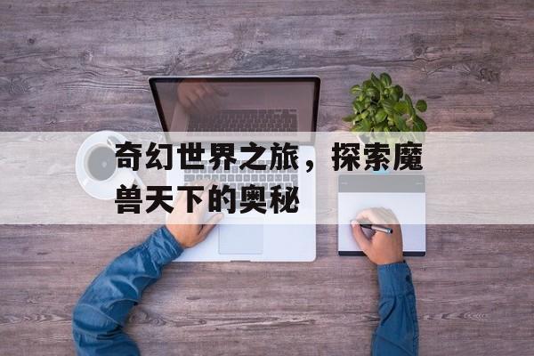 奇幻世界之旅，探索魔兽天下的奥秘