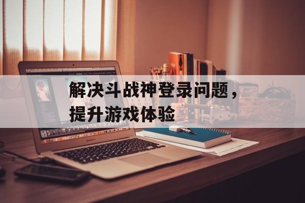 解决斗战神登录问题，提升游戏体验