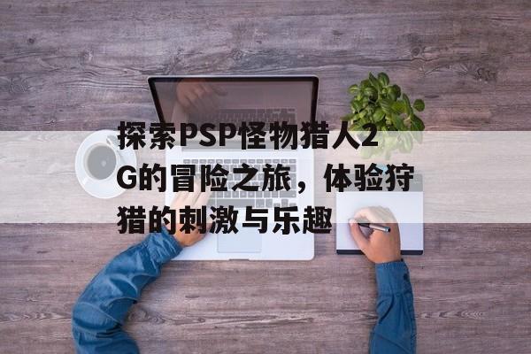 探索PSP怪物猎人2G的冒险之旅，体验狩猎的刺激与乐趣