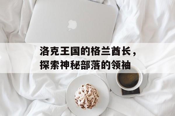 洛克王国的格兰酋长，探索神秘部落的领袖