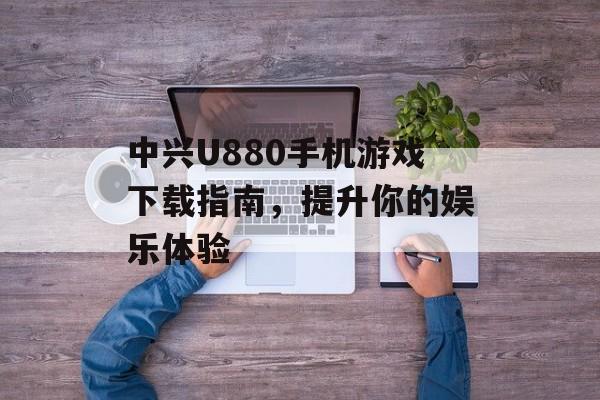中兴U880手机游戏下载指南，提升你的娱乐体验