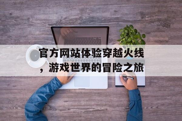 官方网站体验穿越火线，游戏世界的冒险之旅