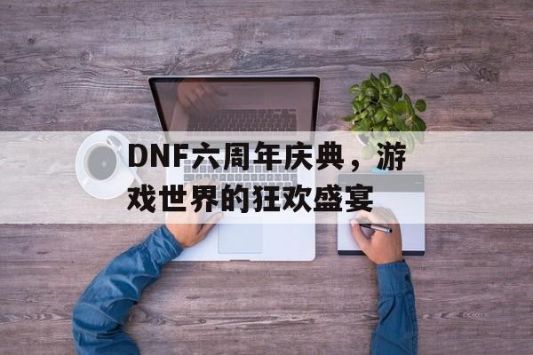 DNF六周年庆典，游戏世界的狂欢盛宴