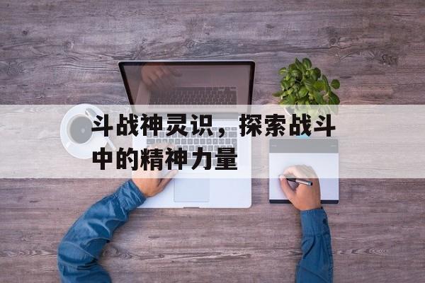 斗战神灵识，探索战斗中的精神力量