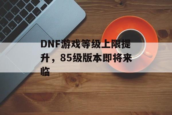DNF游戏等级上限提升，85级版本即将来临