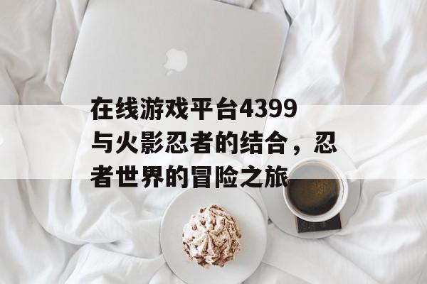 在线游戏平台4399与火影忍者的结合，忍者世界的冒险之旅