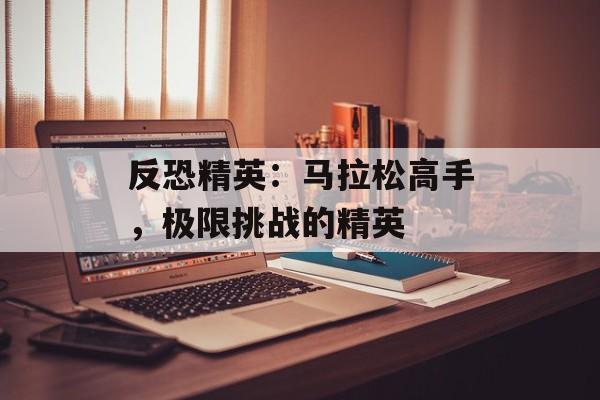 反恐精英：马拉松高手，极限挑战的精英