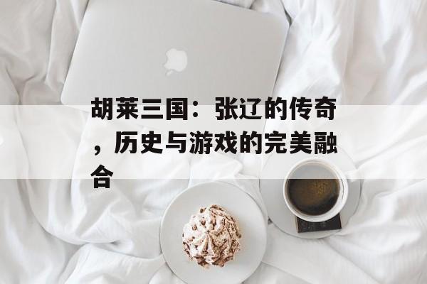 胡莱三国：张辽的传奇，历史与游戏的完美融合