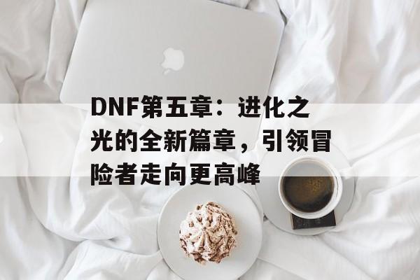 DNF第五章：进化之光的全新篇章，引领冒险者走向更高峰