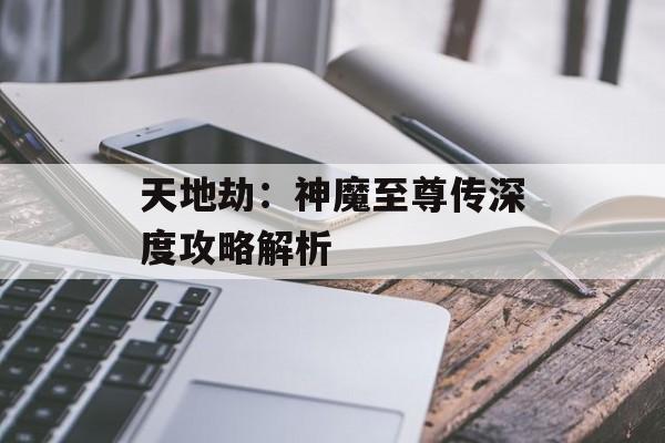 天地劫：神魔至尊传深度攻略解析