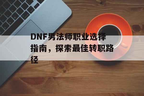 DNF男法师职业选择指南，探索最佳转职路径