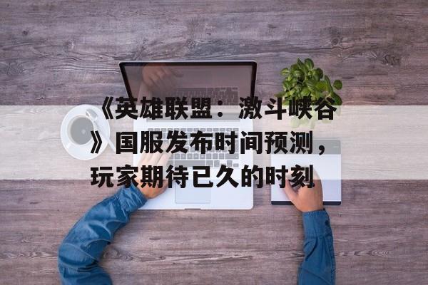 《英雄联盟：激斗峡谷》国服发布时间预测，玩家期待已久的时刻