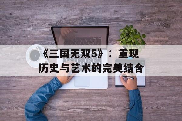 《三国无双5》：重现历史与艺术的完美结合