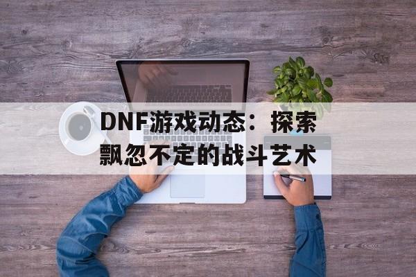 DNF游戏动态：探索飘忽不定的战斗艺术