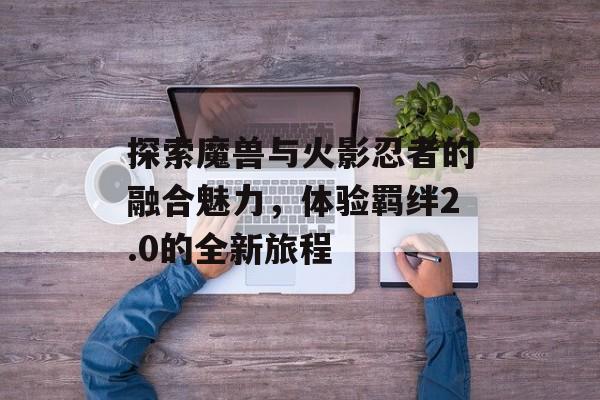探索魔兽与火影忍者的融合魅力，体验羁绊2.0的全新旅程