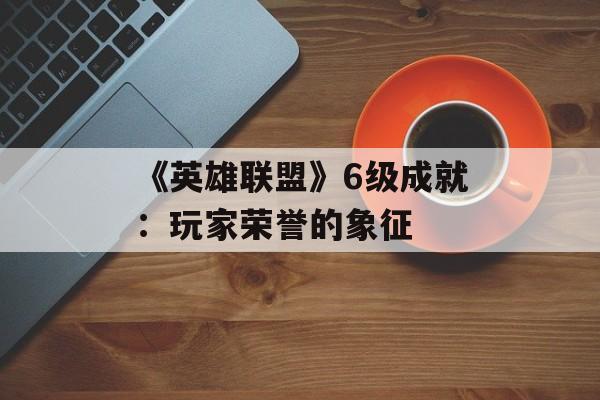 《英雄联盟》6级成就：玩家荣誉的象征