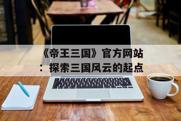 《帝王三国》官方网站：探索三国风云的起点