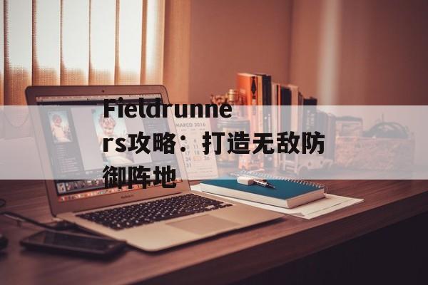 Fieldrunners攻略：打造无敌防御阵地