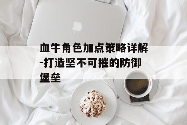 血牛角色加点策略详解-打造坚不可摧的防御堡垒