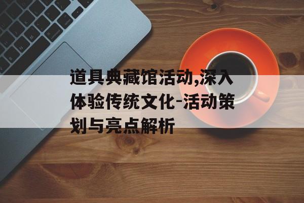 道具典藏馆活动,深入体验传统文化-活动策划与亮点解析