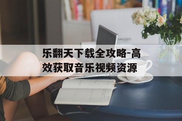 乐翻天下载全攻略-高效获取音乐视频资源