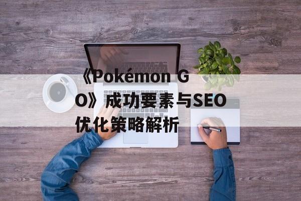 《Pokémon GO》成功要素与SEO优化策略解析