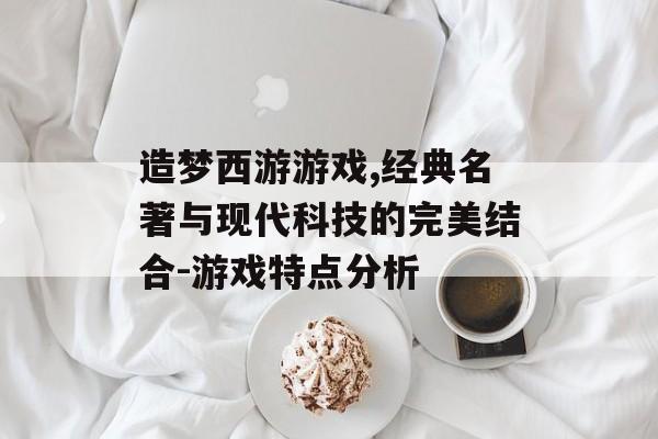 造梦西游游戏,经典名著与现代科技的完美结合-游戏特点分析