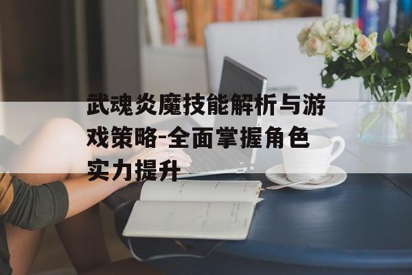 武魂炎魔技能解析与游戏策略-全面掌握角色实力提升