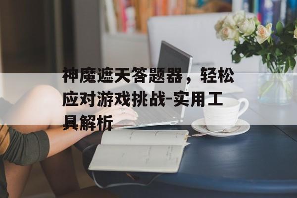 神魔遮天答题器，轻松应对游戏挑战-实用工具解析