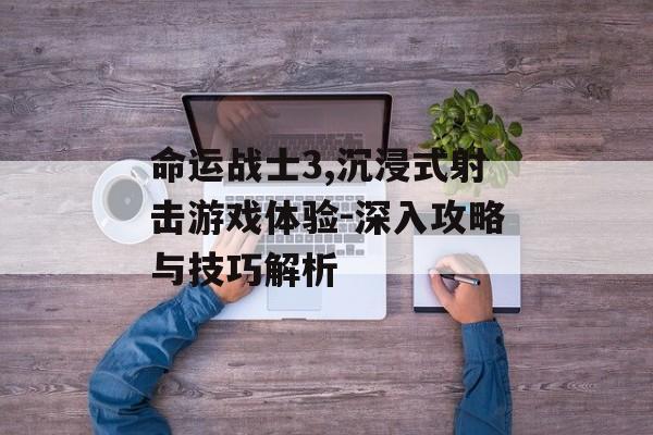 命运战士3,沉浸式射击游戏体验-深入攻略与技巧解析
