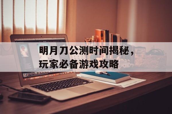 明月刀公测时间揭秘，玩家必备游戏攻略