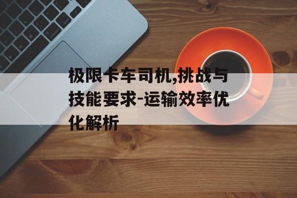 极限卡车司机,挑战与技能要求-运输效率优化解析
