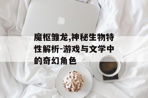 魔枢雏龙,神秘生物特性解析-游戏与文学中的奇幻角色