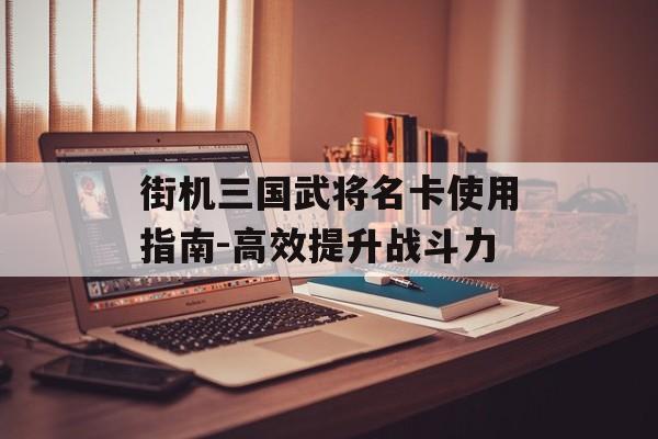 街机三国武将名卡使用指南-高效提升战斗力